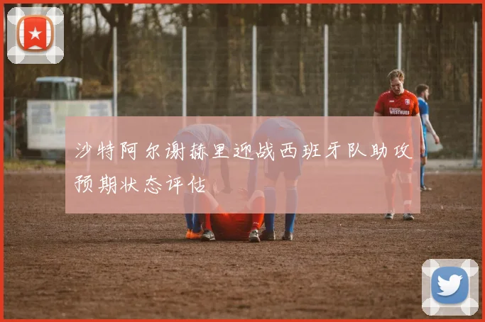 沙特阿尔谢赫里迎战西班牙队助攻预期状态评估