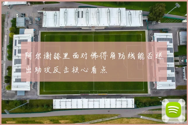阿尔谢赫里面对佛得角防线能否送出助攻反击核心看点