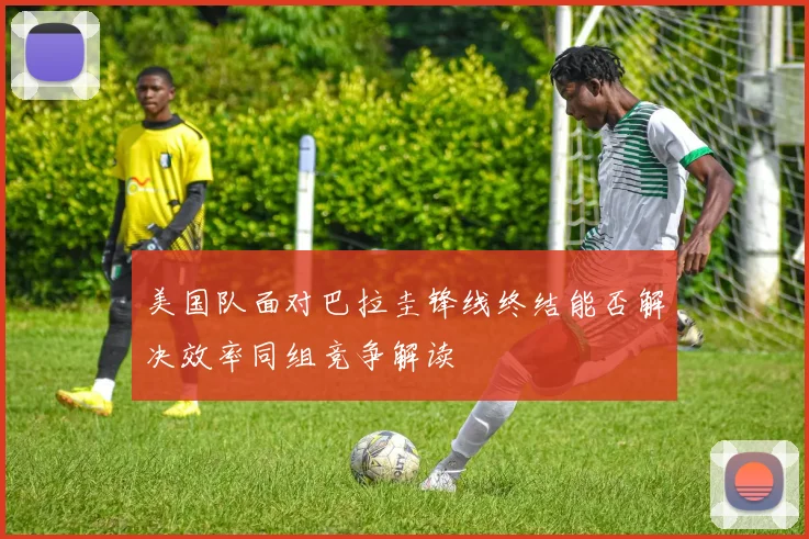 美国队面对巴拉圭锋线终结能否解决效率同组竞争解读