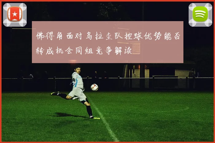 佛得角面对乌拉圭队控球优势能否转成机会同组竞争解读