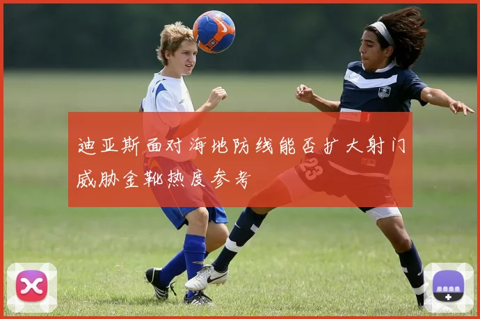 迪亚斯面对海地防线能否扩大射门威胁金靴热度参考