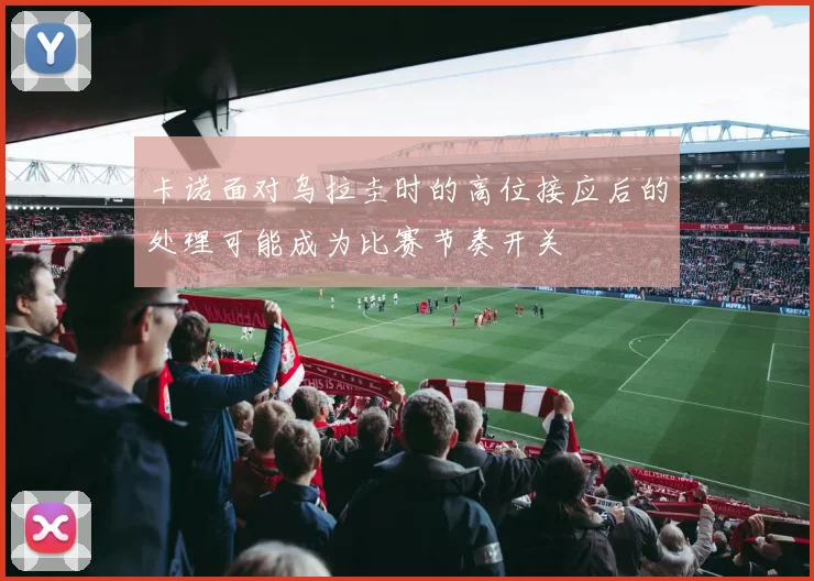 卡诺面对乌拉圭时的高位接应后的处理可能成为比赛节奏开关