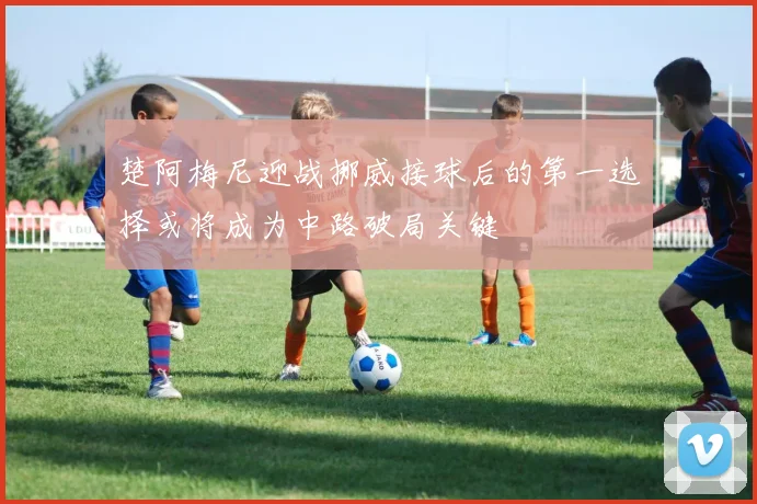 楚阿梅尼迎战挪威接球后的第一选择或将成为中路破局关键