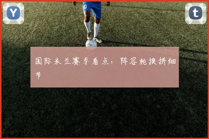 国际米兰赛季看点，阵容轮换拼细节