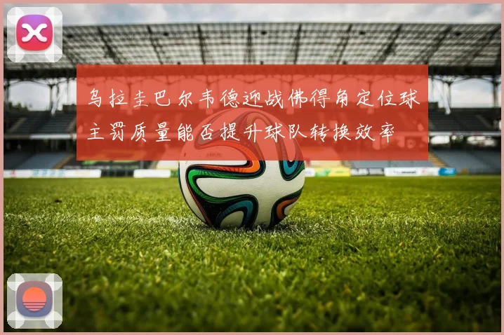 乌拉圭巴尔韦德迎战佛得角定位球主罚质量能否提升球队转换效率
