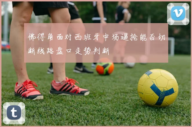 佛得角面对西班牙中场逼抢能否切断线路盘口走势判断