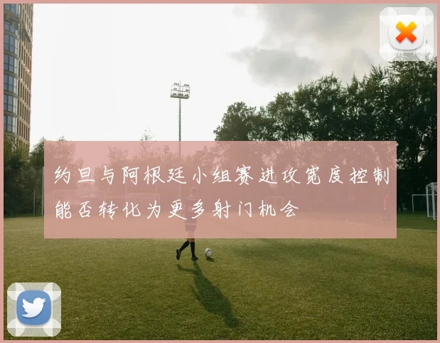 约旦与阿根廷小组赛进攻宽度控制能否转化为更多射门机会