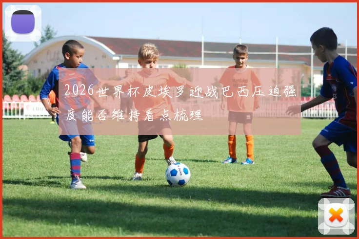 2026世界杯皮埃罗迎战巴西压迫强度能否维持看点梳理