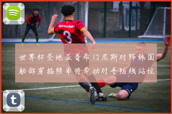 世界杯圣地亚哥希门尼斯对阵韩国肋部穿插频率将牵动对手防线站位