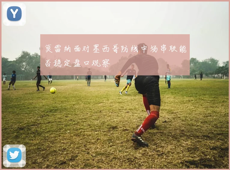 莫雷纳面对墨西哥防线中场串联能否稳定盘口观察