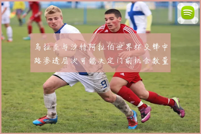 乌拉圭与沙特阿拉伯世界杯交锋中路渗透层次可能决定门前机会数量