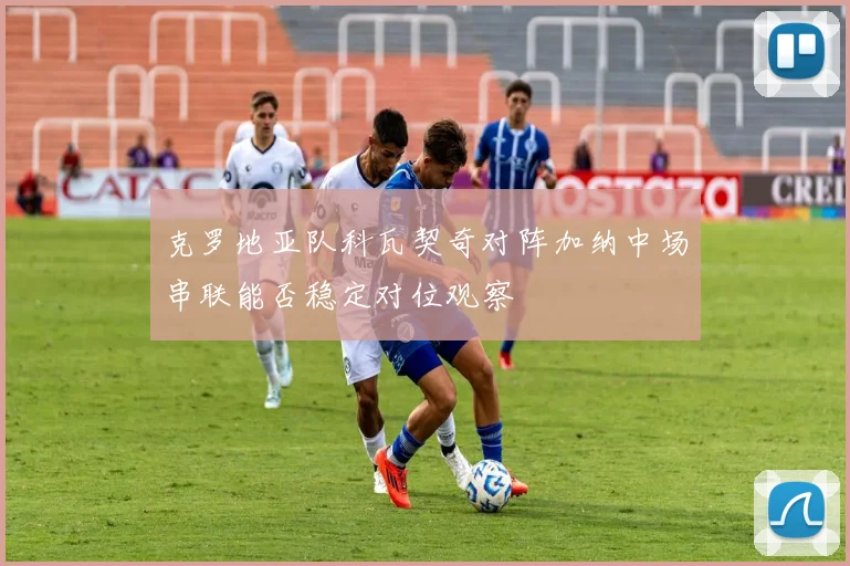 克罗地亚队科瓦契奇对阵加纳中场串联能否稳定对位观察