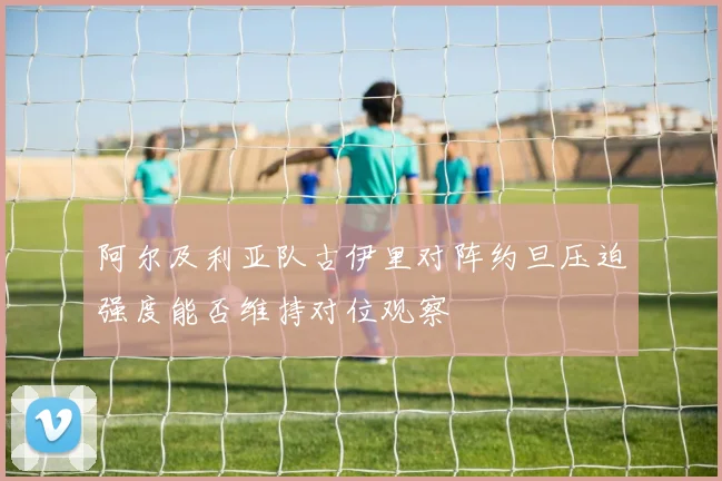 阿尔及利亚队古伊里对阵约旦压迫强度能否维持对位观察