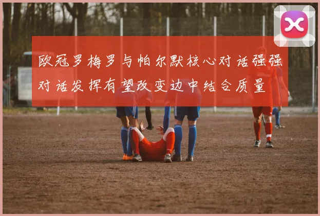 欧冠罗梅罗与帕尔默核心对话强强对话发挥有望改变边中结合质量